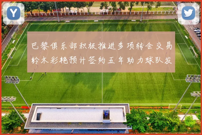 巴黎俱乐部积极推进多项转会交易铃木彩艳预计签约五年助力球队发展