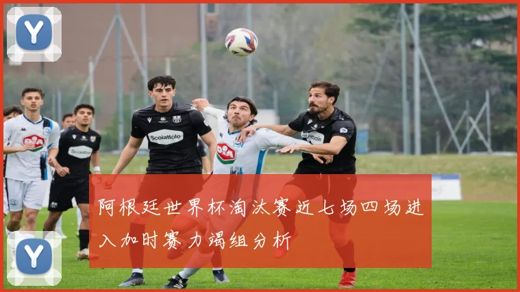 阿根廷世界杯淘汰赛近七场四场进入加时赛力竭组分析